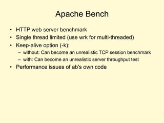 Apache Bench
• HTTP web server benchmark
• Single thread limited (use wrk for multi-threaded)
• Keep-alive option (-k):
– without: Can become an unrealistic TCP session benchmark
– with: Can become an unrealistic server throughput test
• Performance issues of ab's own code
 