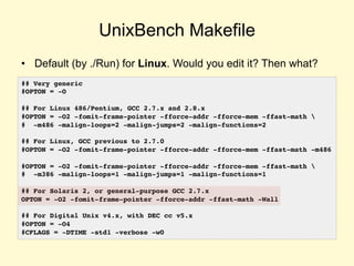 UnixBench Makefile
• Default (by ./Run) for Linux. Would you edit it? Then what?
## Very generic
#OPTON = -O
## For Linux 486/Pentium, GCC 2.7.x and 2.8.x
#OPTON = -O2 -fomit-frame-pointer -fforce-addr -fforce-mem -ffast-math 
# -m486 -malign-loops=2 -malign-jumps=2 -malign-functions=2
## For Linux, GCC previous to 2.7.0
#OPTON = -O2 -fomit-frame-pointer -fforce-addr -fforce-mem -ffast-math -m486
#OPTON = -O2 -fomit-frame-pointer -fforce-addr -fforce-mem -ffast-math 
# -m386 -malign-loops=1 -malign-jumps=1 -malign-functions=1
## For Solaris 2, or general-purpose GCC 2.7.x
OPTON = -O2 -fomit-frame-pointer -fforce-addr -ffast-math -Wall
## For Digital Unix v4.x, with DEC cc v5.x
#OPTON = -O4
#CFLAGS = -DTIME -std1 -verbose -w0
 