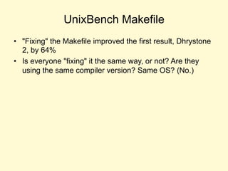 UnixBench Makefile
• "Fixing" the Makefile improved the first result, Dhrystone
2, by 64%
• Is everyone "fixing" it the same way, or not? Are they
using the same compiler version? Same OS? (No.)
 