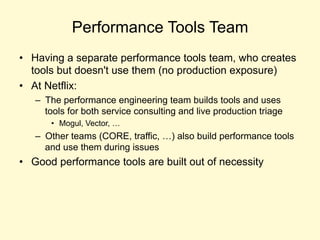 Performance Tools Team
• Having a separate performance tools team, who creates
tools but doesn't use them (no production exposure)
• At Netflix:
– The performance engineering team builds tools and uses
tools for both service consulting and live production triage
• Mogul, Vector, …
– Other teams (CORE, traffic, …) also build performance tools
and use them during issues
• Good performance tools are built out of necessity
 