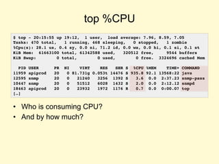 top %CPU
• Who is consuming CPU?
• And by how much?
$ top - 20:15:55 up 19:12, 1 user, load average: 7.96, 8.59, 7.05
Tasks: 470 total, 1 running, 468 sleeping, 0 stopped, 1 zombie
%Cpu(s): 28.1 us, 0.4 sy, 0.0 ni, 71.2 id, 0.0 wa, 0.0 hi, 0.1 si, 0.1 st
KiB Mem: 61663100 total, 61342588 used, 320512 free, 9544 buffers
KiB Swap: 0 total, 0 used, 0 free. 3324696 cached Mem
PID USER PR NI VIRT RES SHR S %CPU %MEM TIME+ COMMAND
11959 apiprod 20 0 81.731g 0.053t 14476 S 935.8 92.1 13568:22 java
12595 snmp 20 0 21240 3256 1392 S 3.6 0.0 2:37.23 snmp-pass
10447 snmp 20 0 51512 6028 1432 S 2.0 0.0 2:12.12 snmpd
18463 apiprod 20 0 23932 1972 1176 R 0.7 0.0 0:00.07 top
[…]
 