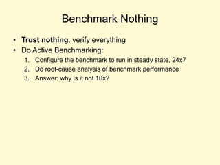 Benchmark Nothing
• Trust nothing, verify everything
• Do Active Benchmarking:
1. Configure the benchmark to run in steady state, 24x7
2. Do root-cause analysis of benchmark performance
3. Answer: why is it not 10x?
 