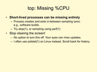 top: Missing %CPU
• Short-lived processes can be missing entirely
– Process creates and exits in-between sampling /proc.
e.g., software builds.
– Try atop(1), or sampling using perf(1)
• Stop clearing the screen!
– No option to turn this off. Your eyes can miss updates.
– I often use pidstat(1) on Linux instead. Scroll back for history.
 