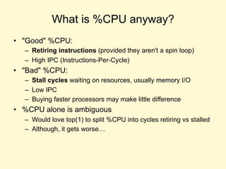 What is %CPU anyway?
• "Good" %CPU:
– Retiring instructions (provided they aren't a spin loop)
– High IPC (Instructions-Per-Cycle)
• "Bad" %CPU:
– Stall cycles waiting on resources, usually memory I/O
– Low IPC
– Buying faster processors may make little difference
• %CPU alone is ambiguous
– Would love top(1) to split %CPU into cycles retiring vs stalled
– Although, it gets worse…
 