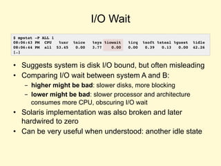 I/O Wait
• Suggests system is disk I/O bound, but often misleading
• Comparing I/O wait between system A and B:
- higher might be bad: slower disks, more blocking
- lower might be bad: slower processor and architecture
consumes more CPU, obscuring I/O wait
• Solaris implementation was also broken and later
hardwired to zero
• Can be very useful when understood: another idle state
$ mpstat -P ALL 1
08:06:43 PM CPU %usr %nice %sys %iowait %irq %soft %steal %guest %idle
08:06:44 PM all 53.45 0.00 3.77 0.00 0.00 0.39 0.13 0.00 42.26
[…]
 