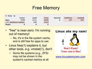 Free Memory
• "free" is near-zero: I'm running
out of memory!
- No, it's in the file system cache,
and is still free for apps to use
• Linux free(1) explains it, but
other tools, e.g. vmstat(1), don't
• Some file systems (e.g., ZFS)
may not be shown in the
system's cached metrics at all
www.linuxatemyram.com
$ free -m
total used free shared buffers cached
Mem: 3750 1111 2639 0 147 527
-/+ buffers/cache: 436 3313
Swap: 0 0 0
 