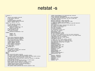 netstat -s
$ netstat -s
Ip:
7962754 total packets received
8 with invalid addresses
0 forwarded
0 incoming packets discarded
7962746 incoming packets delivered
8019427 requests sent out
Icmp:
382 ICMP messages received
0 input ICMP message failed.
ICMP input histogram:
destination unreachable: 125
timeout in transit: 257
3410 ICMP messages sent
0 ICMP messages failed
ICMP output histogram:
destination unreachable: 3410
IcmpMsg:
InType3: 125
InType11: 257
OutType3: 3410
Tcp:
17337 active connections openings
395515 passive connection openings
8953 failed connection attempts
240214 connection resets received
3 connections established
7198375 segments received
7504939 segments send out
62696 segments retransmited
10 bad segments received.
1072 resets sent
InCsumErrors: 5
Udp:
759925 packets received
3412 packets to unknown port received.
0 packet receive errors
784370 packets sent
UdpLite:
TcpExt:
858 invalid SYN cookies received
8951 resets received for embryonic SYN_RECV sockets
14 packets pruned from receive queue because of socket buffer overrun
6177 TCP sockets finished time wait in fast timer
293 packets rejects in established connections because of timestamp
733028 delayed acks sent
89 delayed acks further delayed because of locked socket
Quick ack mode was activated 13214 times
336520 packets directly queued to recvmsg prequeue.
43964 packets directly received from backlog
11406012 packets directly received from prequeue
1039165 packets header predicted
7066 packets header predicted and directly queued to user
1428960 acknowledgments not containing data received
1004791 predicted acknowledgments
1 times recovered from packet loss due to fast retransmit
5044 times recovered from packet loss due to SACK data
2 bad SACKs received
Detected reordering 4 times using SACK
Detected reordering 11 times using time stamp
13 congestion windows fully recovered
11 congestion windows partially recovered using Hoe heuristic
TCPDSACKUndo: 39
2384 congestion windows recovered after partial ack
228 timeouts after SACK recovery
100 timeouts in loss state
5018 fast retransmits
39 forward retransmits
783 retransmits in slow start
32455 other TCP timeouts
TCPLossProbes: 30233
TCPLossProbeRecovery: 19070
992 sack retransmits failed
18 times receiver scheduled too late for direct processing
705 packets collapsed in receive queue due to low socket buffer
13658 DSACKs sent for old packets
8 DSACKs sent for out of order packets
13595 DSACKs received
33 DSACKs for out of order packets received
32 connections reset due to unexpected data
108 connections reset due to early user close
1608 connections aborted due to timeout
TCPSACKDiscard: 4
TCPDSACKIgnoredOld: 1
TCPDSACKIgnoredNoUndo: 8649
TCPSpuriousRTOs: 445
TCPSackShiftFallback: 8588
TCPRcvCoalesce: 95854
TCPOFOQueue: 24741
TCPOFOMerge: 8
TCPChallengeACK: 1441
TCPSYNChallenge: 5
TCPSpuriousRtxHostQueues: 1
TCPAutoCorking: 4823
IpExt:
InOctets: 1561561375
OutOctets: 1509416943
InNoECTPkts: 8201572
InECT1Pkts: 2
InECT0Pkts: 3844
InCEPkts: 306
 