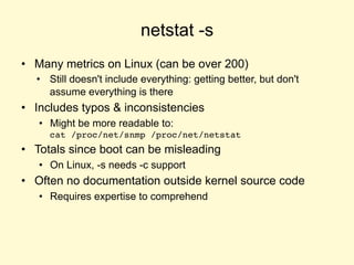netstat -s
• Many metrics on Linux (can be over 200)
• Still doesn't include everything: getting better, but don't
assume everything is there
• Includes typos & inconsistencies
• Might be more readable to:
cat /proc/net/snmp /proc/net/netstat
• Totals since boot can be misleading
• On Linux, -s needs -c support
• Often no documentation outside kernel source code
• Requires expertise to comprehend
 
