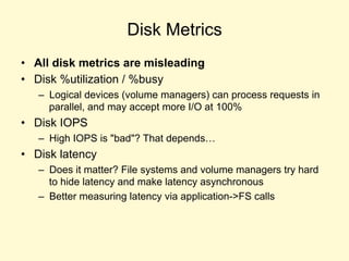 Disk Metrics
• All disk metrics are misleading
• Disk %utilization / %busy
– Logical devices (volume managers) can process requests in
parallel, and may accept more I/O at 100%
• Disk IOPS
– High IOPS is "bad"? That depends…
• Disk latency
– Does it matter? File systems and volume managers try hard
to hide latency and make latency asynchronous
– Better measuring latency via application->FS calls
 
