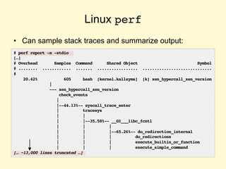 Linux perf
• Can sample stack traces and summarize output:
# perf report -n -stdio
[…]
# Overhead Samples Command Shared Object Symbol
# ........ ............ ....... ................. .............................
#
20.42% 605 bash [kernel.kallsyms] [k] xen_hypercall_xen_version
|
--- xen_hypercall_xen_version
check_events
|
|--44.13%-- syscall_trace_enter
| tracesys
| |
| |--35.58%-- __GI___libc_fcntl
| | |
| | |--65.26%-- do_redirection_internal
| | | do_redirections
| | | execute_builtin_or_function
| | | execute_simple_command
[… ~13,000 lines truncated …]
 
