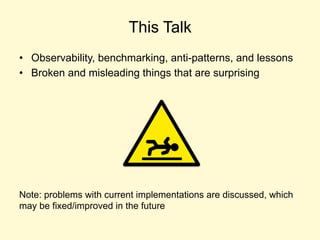 This Talk
• Observability, benchmarking, anti-patterns, and lessons
• Broken and misleading things that are surprising
Note: problems with current implementations are discussed, which
may be fixed/improved in the future
 