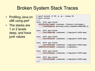 Broken System Stack Traces
• Profiling Java on
x86 using perf
• The stacks are
1 or 2 levels
deep, and have
junk values
# perf record –F 99 –a –g – sleep 30
# perf script
[…]
java 4579 cpu-clock:
ffffffff8172adff tracesys ([kernel.kallsyms])
7f4183bad7ce pthread_cond_timedwait@@GLIBC_2…
java 4579 cpu-clock:
7f417908c10b [unknown] (/tmp/perf-4458.map)
java 4579 cpu-clock:
7f4179101c97 [unknown] (/tmp/perf-4458.map)
java 4579 cpu-clock:
7f41792fc65f [unknown] (/tmp/perf-4458.map)
a2d53351ff7da603 [unknown] ([unknown])
java 4579 cpu-clock:
7f4179349aec [unknown] (/tmp/perf-4458.map)
java 4579 cpu-clock:
7f4179101d0f [unknown] (/tmp/perf-4458.map)
[…]
 
