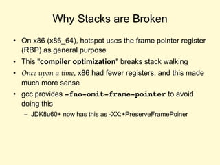 Why Stacks are Broken
• On x86 (x86_64), hotspot uses the frame pointer register
(RBP) as general purpose
• This "compiler optimization" breaks stack walking
• Once upon a time, x86 had fewer registers, and this
made much more sense
• gcc provides -fno-omit-frame-pointer to avoid
doing this
– JDK8u60+ now has this as -XX:+PreserveFramePoiner
 