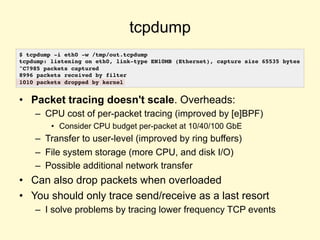 tcpdump
• Packet tracing doesn't scale. Overheads:
– CPU cost of per-packet tracing (improved by [e]BPF)
• Consider CPU budget per-packet at 10/40/100 GbE
– Transfer to user-level (improved by ring buffers)
– File system storage (more CPU, and disk I/O)
– Possible additional network transfer
• Can also drop packets when overloaded
• You should only trace send/receive as a last resort
– I solve problems by tracing lower frequency TCP events
$ tcpdump -i eth0 -w /tmp/out.tcpdump
tcpdump: listening on eth0, link-type EN10MB (Ethernet), capture size 65535 bytes
^C7985 packets captured
8996 packets received by filter
1010 packets dropped by kernel
 