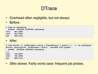 DTrace
• Overhead often negligible, but not always
• Before:
• After:
• 384x slower. Fairly worst case: frequent pid probes.
# time wc systemlog
262600 2995200 23925200 systemlog
real 0m1.098s
user 0m1.085s
sys 0m0.012s
# time dtrace -n 'pid$target:::entry { @[probefunc] = count(); }' -c 'wc systemlog'
dtrace: description 'pid$target:::entry ' matched 3756 probes
262600 2995200 23925200 systemlog
[…]
real 7m2.896s
user 7m2.650s
sys 0m0.572s
 