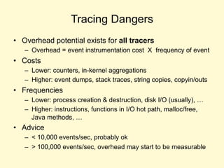Tracing Dangers
• Overhead potential exists for all tracers
– Overhead = event instrumentation cost X frequency of event
• Costs
– Lower: counters, in-kernel aggregations
– Higher: event dumps, stack traces, string copies, copyin/outs
• Frequencies
– Lower: process creation & destruction, disk I/O (usually), …
– Higher: instructions, functions in I/O hot path, malloc/free,
Java methods, …
• Advice
– < 10,000 events/sec, probably ok
– > 100,000 events/sec, overhead may start to be measurable
 