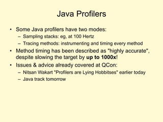 Java Profilers
• Some Java profilers have two modes:
– Sampling stacks: eg, at 100 Hertz
– Tracing methods: instrumenting and timing every method
• Method timing has been described as "highly accurate",
despite slowing the target by up to 1000x!
• Issues & advice already covered at QCon:
– Nitsan Wakart "Profilers are Lying Hobbitses" earlier today
– Java track tomorrow
 
