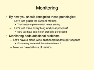 Monitoring
• By now you should recognize these pathologies:
– Let's just graph the system metrics!
• That's not the problem that needs solving
– Let's just trace everything and post process!
• Now you have one million problems per second
• Monitoring adds additional problems:
– Let's have a cloud-wide dashboard update per-second!
• From every instance? Packet overheads?
– Now we have billions of metrics!
 