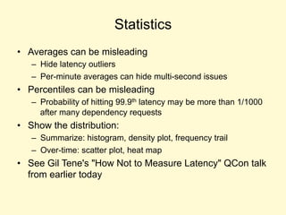 Statistics
• Averages can be misleading
– Hide latency outliers
– Per-minute averages can hide multi-second issues
• Percentiles can be misleading
– Probability of hitting 99.9th latency may be more than 1/1000
after many dependency requests
• Show the distribution:
– Summarize: histogram, density plot, frequency trail
– Over-time: scatter plot, heat map
• See Gil Tene's "How Not to Measure Latency" QCon talk
from earlier today
 