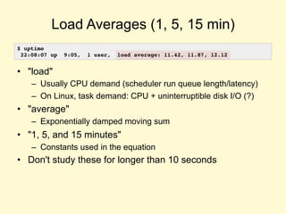 Load Averages (1, 5, 15 min)
• "load"
– Usually CPU demand (scheduler run queue length/latency)
– On Linux, task demand: CPU + uninterruptible disk I/O (?)
• "average"
– Exponentially damped moving sum
• "1, 5, and 15 minutes"
– Constants used in the equation
• Don't study these for longer than 10 seconds
$ uptime
22:08:07 up 9:05, 1 user, load average: 11.42, 11.87, 12.12
 