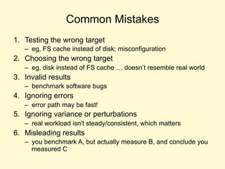 Common Mistakes
1. Testing the wrong target
– eg, FS cache instead of disk; misconfiguration
2. Choosing the wrong target
– eg, disk instead of FS cache … doesn’t resemble real world
3. Invalid results
– benchmark software bugs
4. Ignoring errors
– error path may be fast!
5. Ignoring variance or perturbations
– real workload isn't steady/consistent, which matters
6. Misleading results
– you benchmark A, but actually measure B, and conclude you
measured C
 