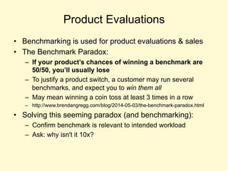 Product Evaluations
• Benchmarking is used for product evaluations & sales
• The Benchmark Paradox:
– If your product’s chances of winning a benchmark are
50/50, you’ll usually lose
– To justify a product switch, a customer may run several
benchmarks, and expect you to win them all
– May mean winning a coin toss at least 3 times in a row
– http://www.brendangregg.com/blog/2014-05-03/the-benchmark-paradox.html
• Solving this seeming paradox (and benchmarking):
– Confirm benchmark is relevant to intended workload
– Ask: why isn't it 10x?
 