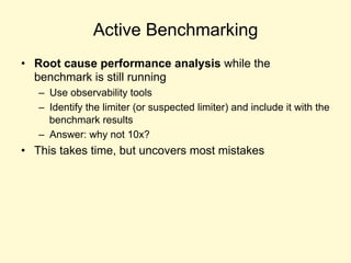 Active Benchmarking
• Root cause performance analysis while the
benchmark is still running
– Use observability tools
– Identify the limiter (or suspected limiter) and include it with the
benchmark results
– Answer: why not 10x?
• This takes time, but uncovers most mistakes
 