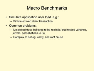 Macro Benchmarks
• Simulate application user load. e.g.:
– Simulated web client transaction
• Common problems:
– Misplaced trust: believed to be realistic, but misses variance,
errors, perturbations, e.t.c.
– Complex to debug, verify, and root cause
 