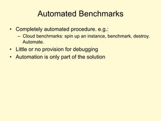 Automated Benchmarks
• Completely automated procedure. e.g.:
– Cloud benchmarks: spin up an instance, benchmark, destroy.
Automate.
• Little or no provision for debugging
• Automation is only part of the solution
 