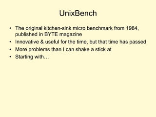 UnixBench
• The original kitchen-sink micro benchmark from 1984,
published in BYTE magazine
• Innovative & useful for the time, but that time has passed
• More problems than I can shake a stick at
• Starting with…
 