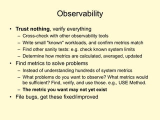 Observability
• Trust nothing, verify everything
– Cross-check with other observability tools
– Write small "known" workloads, and confirm metrics match
– Find other sanity tests: e.g. check known system limits
– Determine how metrics are calculated, averaged, updated
• Find metrics to solve problems
– Instead of understanding hundreds of system metrics
– What problems do you want to observe? What metrics would
be sufficient? Find, verify, and use those. e.g., USE Method.
– The metric you want may not yet exist
• File bugs, get these fixed/improved
 