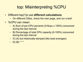 top: Misinterpreting %CPU
• Different top(1)s use different calculations
- On different OSes, check the man page, and run a test!
• %CPU can mean:
– A) Sum of per-CPU percents (0-Ncpu x 100%) consumed
during the last interval
– B) Percentage of total CPU capacity (0-100%) consumed
during the last interval
– C) (A) but historically damped (like load averages)
– D) (B) " " "
 