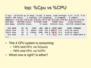 top: %Cpu vs %CPU
• This 4 CPU system is consuming:
– 130% total CPU, via %Cpu(s)
– 190% total CPU, via %CPU
• Which one is right? Is either?
$ top - 15:52:58 up 10 days, 21:58, 2 users, load average: 0.27, 0.53, 0.41
Tasks: 180 total, 1 running, 179 sleeping, 0 stopped, 0 zombie
%Cpu(s): 1.2 us, 24.5 sy, 0.0 ni, 67.2 id, 0.2 wa, 0.0 hi, 6.6 si, 0.4 st
KiB Mem: 2872448 total, 2778160 used, 94288 free, 31424 buffers
KiB Swap: 4151292 total, 76 used, 4151216 free. 2411728 cached Mem
PID USER PR NI VIRT RES SHR S %CPU %MEM TIME+ COMMAND
12678 root 20 0 96812 1100 912 S 100.4 0.0 0:23.52 iperf
12675 root 20 0 170544 1096 904 S 88.8 0.0 0:20.83 iperf
215 root 20 0 0 0 0 S 0.3 0.0 0:27.73 jbd2/sda1-8
[…]
 