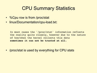 CPU Summary Statistics
• %Cpu row is from /proc/stat
• linux/Documentation/cpu-load.txt:
• /proc/stat is used by everything for CPU stats
In most cases the `/proc/stat' information reflects
the reality quite closely, however due to the nature
of how/when the kernel collects this data
sometimes it can not be trusted at all.
 