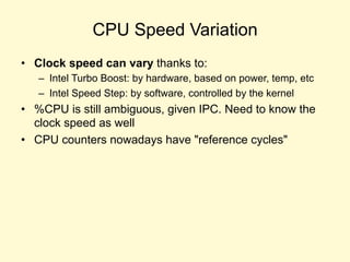 CPU Speed Variation
• Clock speed can vary thanks to:
– Intel Turbo Boost: by hardware, based on power, temp, etc
– Intel Speed Step: by software, controlled by the kernel
• %CPU is still ambiguous, given IPC. Need to know the
clock speed as well
• CPU counters nowadays have "reference cycles"
 