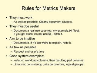 Rules for Metrics Makers
• They must work
– As well as possible. Clearly document caveats.
• They must be useful
– Document a real use case (eg, my example.txt files).
If you get stuck, it's not useful – ditch it.
• Aim to be intuitive
– Document it. If it's too weird to explain, redo it.
• As few as possible
– Respect end-user's time
• Good system examples:
– iostat -x: workload columns, then resulting perf columns
– Linux sar: consistency, units on columns, logical groups
 