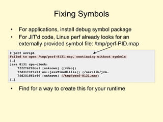 Fixing Symbols
• For applications, install debug symbol package
• For JIT'd code, Linux perf already looks for an
externally provided symbol file: /tmp/perf-PID.map
• Find for a way to create this for your runtime
# perf script
Failed to open /tmp/perf-8131.map, continuing without symbols
[…]
java 8131 cpu-clock:
7fff76f2dce1 [unknown] ([vdso])
7fd3173f7a93 os::javaTimeMillis() (/usr/lib/jvm…
7fd301861e46 [unknown] (/tmp/perf-8131.map)
[…]
 