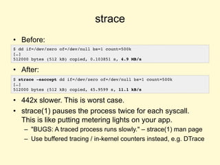 strace
• Before:
• After:
• 442x slower. This is worst case.
• strace(1) pauses the process twice for each syscall.
This is like putting metering lights on your app.
– "BUGS: A traced process runs slowly." – strace(1) man page
– Use buffered tracing / in-kernel counters instead, e.g. DTrace
$ dd if=/dev/zero of=/dev/null bs=1 count=500k
[…]
512000 bytes (512 kB) copied, 0.103851 s, 4.9 MB/s
$ strace -eaccept dd if=/dev/zero of=/dev/null bs=1 count=500k
[…]
512000 bytes (512 kB) copied, 45.9599 s, 11.1 kB/s
 