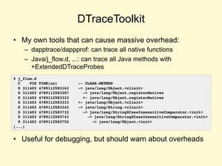 DTraceToolkit
• My own tools that can cause massive overhead:
– dapptrace/dappprof: can trace all native functions
– Java/j_flow.d, ...: can trace all Java methods with
+ExtendedDTraceProbes
• Useful for debugging, but should warn about overheads
# j_flow.d
C PID TIME(us) -- CLASS.METHOD
0 311403 4789112583163 -> java/lang/Object.<clinit>
0 311403 4789112583207 -> java/lang/Object.registerNatives
0 311403 4789112583323 <- java/lang/Object.registerNatives
0 311403 4789112583333 <- java/lang/Object.<clinit>
0 311403 4789112583343 -> java/lang/String.<clinit>
0 311403 4789112583732 -> java/lang/String$CaseInsensitiveComparator.<init>
0 311403 4789112583743 -> java/lang/String$CaseInsensitiveComparator.<init>
0 311403 4789112583752 -> java/lang/Object.<init>
[...]
 