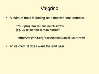 Valgrind
• A suite of tools including an extensive leak detector
• To its credit it does warn the end user
"Your program will run much slower
(eg. 20 to 30 times) than normal"
– http://valgrind.org/docs/manual/quick-start.html
 