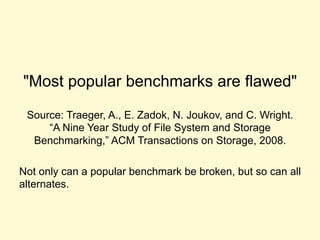 "Most popular benchmarks are flawed"
Source: Traeger, A., E. Zadok, N. Joukov, and C. Wright.
“A Nine Year Study of File System and Storage
Benchmarking,” ACM Transactions on Storage, 2008.
Not only can a popular benchmark be broken, but so can
all alternates.
 