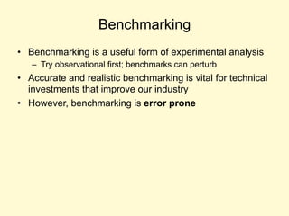 Benchmarking
• Benchmarking is a useful form of experimental analysis
– Try observational first; benchmarks can perturb
• Accurate and realistic benchmarking is vital for technical
investments that improve our industry
• However, benchmarking is error prone
 
