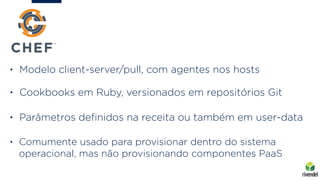 • Modelo client-server/pull, com agentes nos hosts
• Cookbooks em Ruby, versionados em repositórios Git
• Parâmetros deﬁnidos na receita ou também em user-data
• Comumente usado para provisionar dentro do sistema
operacional, mas não provisionando componentes PaaS
 