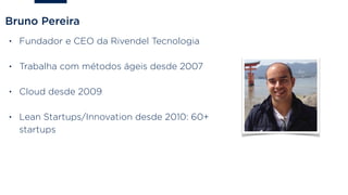 Bruno Pereira
• Fundador e CEO da Rivendel Tecnologia
• Trabalha com métodos ágeis desde 2007
• Cloud desde 2009
• Lean Startups/Innovation desde 2010: 60+
startups
 