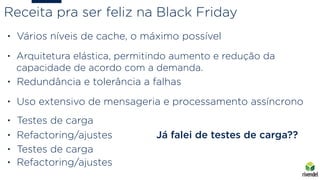 • Vários níveis de cache, o máximo possível
• Arquitetura elástica, permitindo aumento e redução da
capacidade de acordo com a demanda.
• Uso extensivo de mensageria e processamento assíncrono
Receita pra ser feliz na Black Friday
• Testes de carga
• Refactoring/ajustes
• Testes de carga
• Refactoring/ajustes
Já falei de testes de carga??
• Redundância e tolerância a falhas
 