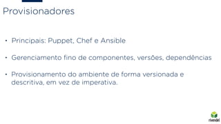 • Principais: Puppet, Chef e Ansible
• Gerenciamento ﬁno de componentes, versões, dependências
• Provisionamento do ambiente de forma versionada e
descritiva, em vez de imperativa.
Provisionadores
 