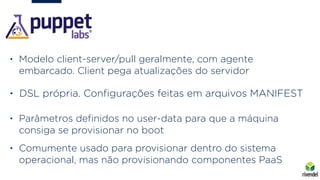 • Modelo client-server/pull geralmente, com agente
embarcado. Client pega atualizações do servidor
• DSL própria. Conﬁgurações feitas em arquivos MANIFEST
• Parâmetros deﬁnidos no user-data para que a máquina
consiga se provisionar no boot
• Comumente usado para provisionar dentro do sistema
operacional, mas não provisionando componentes PaaS
 