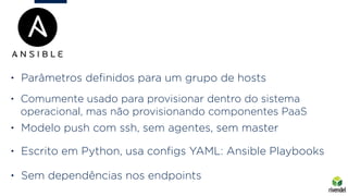 • Modelo push com ssh, sem agentes, sem master
• Escrito em Python, usa conﬁgs YAML: Ansible Playbooks
• Sem dependências nos endpoints
• Parâmetros deﬁnidos para um grupo de hosts
• Comumente usado para provisionar dentro do sistema
operacional, mas não provisionando componentes PaaS
 