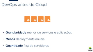 DevOps antes de Cloud
• Granularidade menor de serviços e aplicações
• Menos deployments anuais
• Quantidade ﬁxa de servidores
 