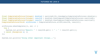 FUTURES NO JAVA 8
final CompletableFuture<Integer> doubled = serviceA(10).thenApply(CompletableFutures::doubler);
final CompletableFuture<Integer> resultB = doubled.thenCompose(CompletableFutures::serviceB);
final CompletableFuture<Integer> resultC = doubled.thenCompose(CompletableFutures::serviceC);
CompletableFuture<Void> allFutures = CompletableFuture.allOf(resultB, resultC);
allFutures.whenComplete((v, ex) -> {
try {
System.out.println("Result: " + resultB.get() + " - " + resultC.get());
} catch (Exception e) {}
});
System.out.println("Doing other important things...");
 
